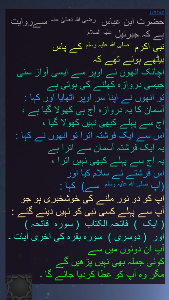 حضرت ابن عباس  رضی اللہ تعالیٰ عنہ  سےروایت ہے کہ جبرئیل علیہ السلام 
نبی اکرم  صلی اللہ علیہ وسلم  کے پاس 
بیٹھے ہوئے تھے کہ 
اچانک انھوں نے اوپر سے ایسی آواز سنی جیسی دروازہ کھلنے کی ہوتی ہے 
تو انھوں نے اپنا سر اوپر اٹھایا اور کہا : آسمان کا یہ دروازہ آج ہی کھولا گیا ہے ، 
آج سے پہلے کبھی نہیں کھولا گیا ، 
اس سے ایک فرشتہ اترا تو انھوں نے کہا : یہ ایک فرشتہ آسمان سے اترا ہے 
یہ آج سے پہلے کبھی نہیں اترا ، 
اس فرشتے نے سلام کیا اور 
(آپ صلی اللہ علیہ وسلم  سے)  کہا : 
آپ کو دو نور ملنے کی خوشخبری ہو جو 
آپ سے پہلے کسی نبی کو نہیں دیئے گئے :   ( ایک  )  فاتحہ الکتاب  ( سورہ  فاتحہ )  
اور  ( دوسری )  سورہ بقرہ کی آخری آیات ۔ آپ ان دونوں میں سے 
کوئی جملہ بھی نہیں پڑھیں گے 
مگر وہ آپ کو عطا کردیا جائے گا ۔ 
