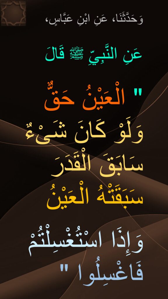 وَحَدَّثَنَا، عَنِ ابْنِ عَبَّاسٍ، 

عَنِ النَّبِيِّ ﷺ قَالَ 

" الْعَيْنُ حَقٌّ 
وَلَوْ كَانَ شَىْءٌ 
سَابَقَ الْقَدَرَ 
سَبَقَتْهُ الْعَيْنُ 

وَإِذَا اسْتُغْسِلْتُمْ فَاغْسِلُوا "
