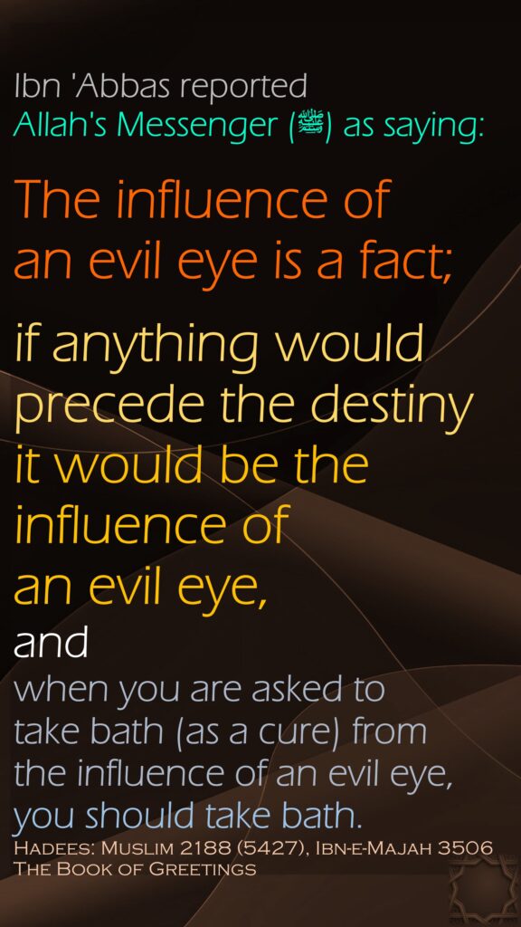 Ibn 'Abbas reported Allah's Messenger (ﷺ) as saying:The influence of an evil eye is a fact; if anything would precede the destiny it would be the influence of an evil eye, and when you are asked to take bath (as a cure) from the influence of an evil eye, you should take bath.Hadees: Muslim 2188 (5427), Ibn-e-Majah 3506The Book of Greetings