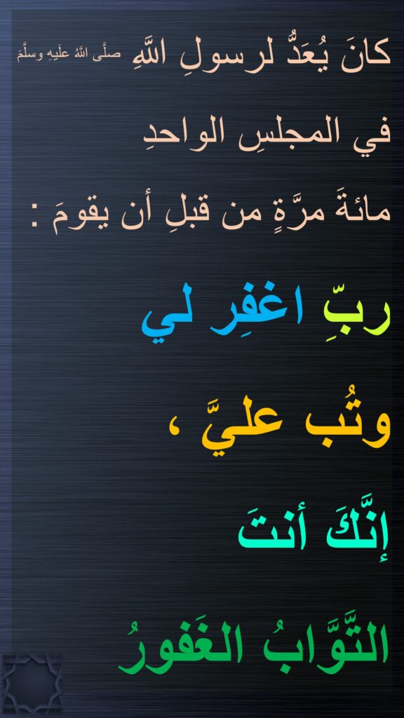 كانَ يُعَدُّ لرسولِ اللَّهِ صلَّى اللَّهُ علَيهِ وسلَّمَ في المجلسِ الواحدِ 
مائةَ مرَّةٍ من قبلِ أن يقومَ : 
ربِّ اغفِر لي 
وتُب عليَّ ، 
إنَّكَ أنتَ 
التَّوَّابُ الغَفورُ
