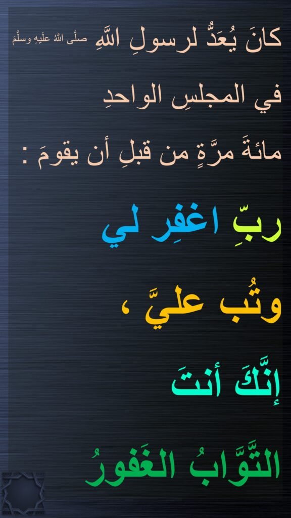 كانَ يُعَدُّ لرسولِ اللَّهِ صلَّى اللَّهُ علَيهِ وسلَّمَ في المجلسِ الواحدِ 
مائةَ مرَّةٍ من قبلِ أن يقومَ : 
ربِّ اغفِر لي 
وتُب عليَّ ، 
إنَّكَ أنتَ 
التَّوَّابُ الغَفورُ
