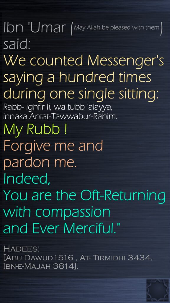 Ibn 'Umar (May Allah be pleased with them) said:We counted Messenger's saying a hundred times during one single sitting: Rabb- ighfir li, wa tubb 'alayya, innaka Antat-Tawwabur-Rahim. My Rubb ! Forgive me and pardon me. Indeed, You are the Oft-Returning with compassion and Ever Merciful."Hadees:[Abu Dawud1516 , At- Tirmidhi 3434, Ibn-e-Majah 3814].