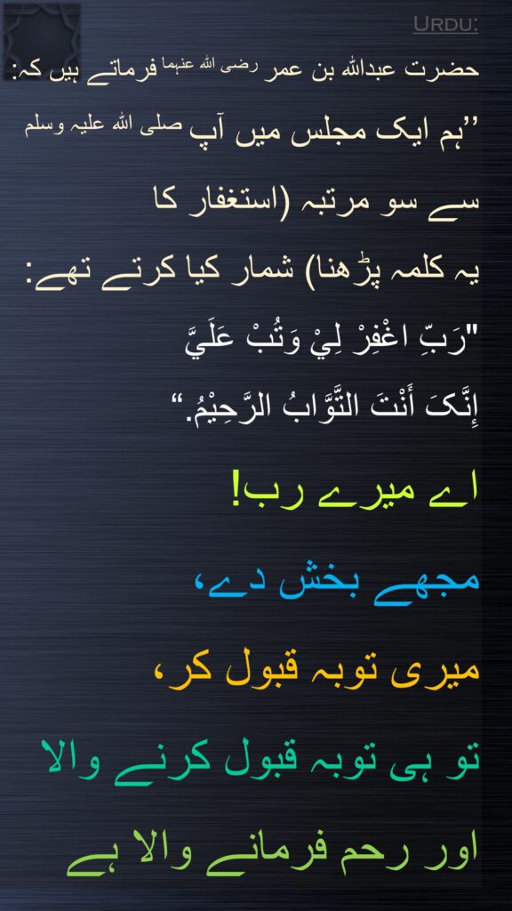 حضرت عبداللہ بن عمر رضی اللہ عنہما فرماتے ہیں کہ: 
’’ہم ایک مجلس میں آپ صلی اللہ علیہ وسلم سے سو مرتبہ (استغفار کا 
یہ کلمہ پڑھنا) شمار کیا کرتے تھے:
"رَبِّ اغْفِرْ لِيْ وَتُبْ عَلَيَّ 
إِنَّکَ أَنْتَ التَّوَّابُ الرَّحِیْمُ.“
اے میرے رب! 
مجھے بخش دے، 
میری توبہ قبول کر، 
تو ہی توبہ قبول کرنے والا 
اور رحم فرمانے والا ہے
