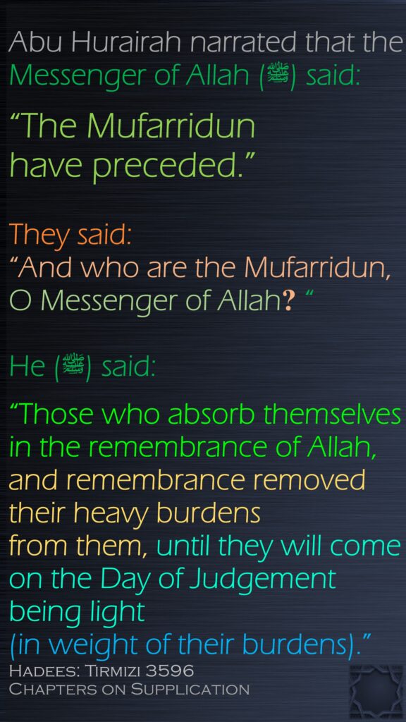 Abu Hurairah narrated that the Messenger of Allah (ﷺ) said:“The Mufarridun have preceded.” They said: “And who are the Mufarridun, O Messenger of Allah? “He (ﷺ) said: “Those who absorb themselves in the remembrance of Allah, and remembrance removed their heavy burdens from them, until they will come on the Day of Judgement being light (in weight of their burdens).” Hadees: Tirmizi 3596Chapters on Supplication