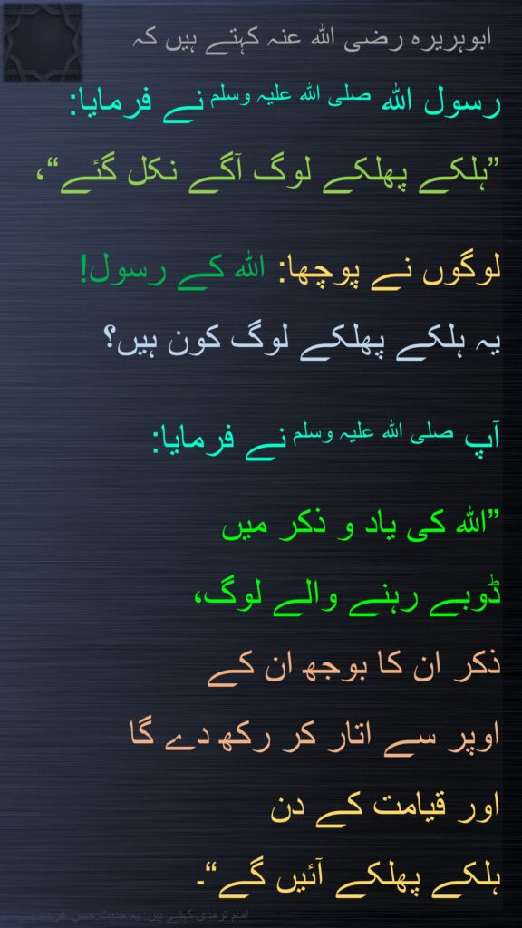 ابوہریرہ رضی الله عنہ کہتے ہیں کہ   
رسول اللہ صلی اللہ علیہ وسلم نے فرمایا: 
”ہلکے پھلکے لوگ آگے نکل گئے“، 

لوگوں نے پوچھا: اللہ کے رسول! 
یہ ہلکے پھلکے لوگ کون ہیں؟ 

آپ صلی اللہ علیہ وسلم نے فرمایا: 

”اللہ کی یاد و ذکر میں 
ڈوبے رہنے والے لوگ، 
ذکر ان کا بوجھ ان کے 
اوپر سے اتار کر رکھ دے گا 
اور قیامت کے دن 
ہلکے پھلکے آئیں گے“۔