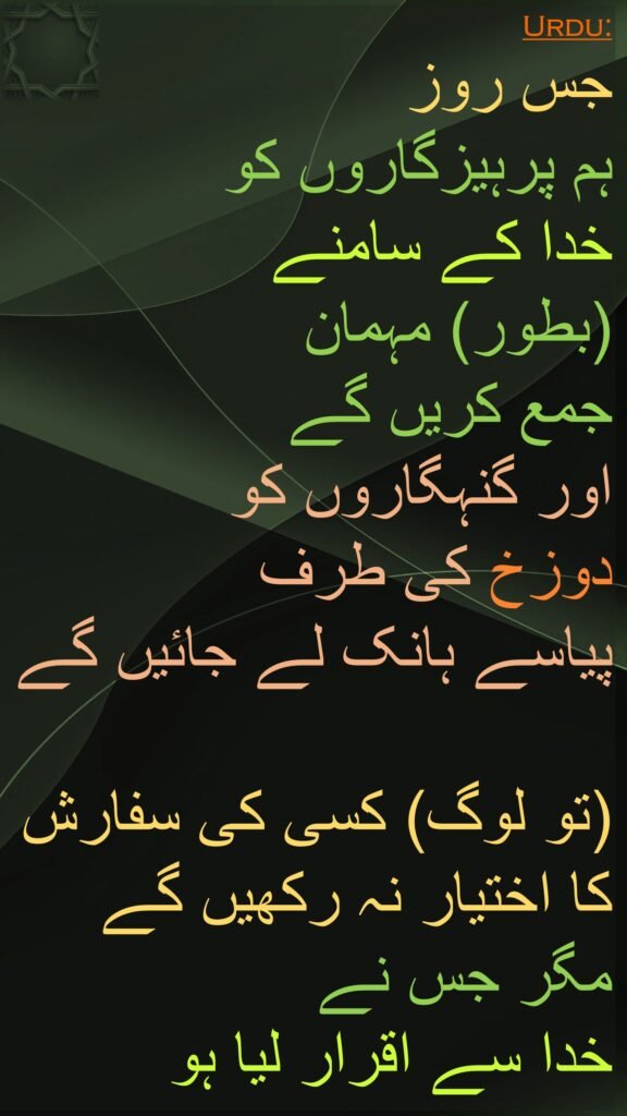 جس روز 
ہم پرہیزگاروں کو 
خدا کے سامنے 
(بطور) مہمان 
جمع کریں گے 
اور گنہگاروں کو 
دوزخ کی طرف 
پیاسے ہانک لے جائیں گے 

(تو لوگ) کسی کی سفارش کا اختیار نہ رکھیں گے مگر جس نے 
خدا سے اقرار لیا ہو
