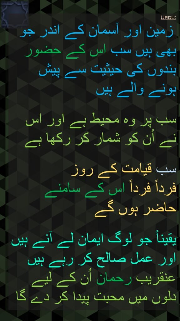  زمین اور آسمان کے اندر جو بھی ہیں سب اس کے حضور بندوں کی حیثیت سے پیش ہونے والے ہیں
 
سب پر وہ محیط ہے اور اس نے اُن کو شمار کر رکھا ہے
 
سب قیامت کے روز 
فرداً فرداً اس کے سامنے 
حاضر ہوں گے
 
یقیناً جو لوگ ایمان لے آئے ہیں اور عمل صالح کر رہے ہیں عنقریب رحمان اُن کے لیے دلوں میں محبت پیدا کر دے گا 
