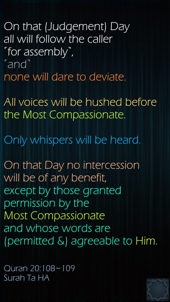 On that (Judgement) Day all will follow the caller ˹for assembly˺, ˹and˺ none will dare to deviate. All voices will be hushed before the Most Compassionate. Only whispers will be heard.On that Day no intercession will be of any benefit, except by those granted permission by the Most Compassionate and whose words are (permitted &) agreeable to Him.Quran 20:108~109Surah Ta HA