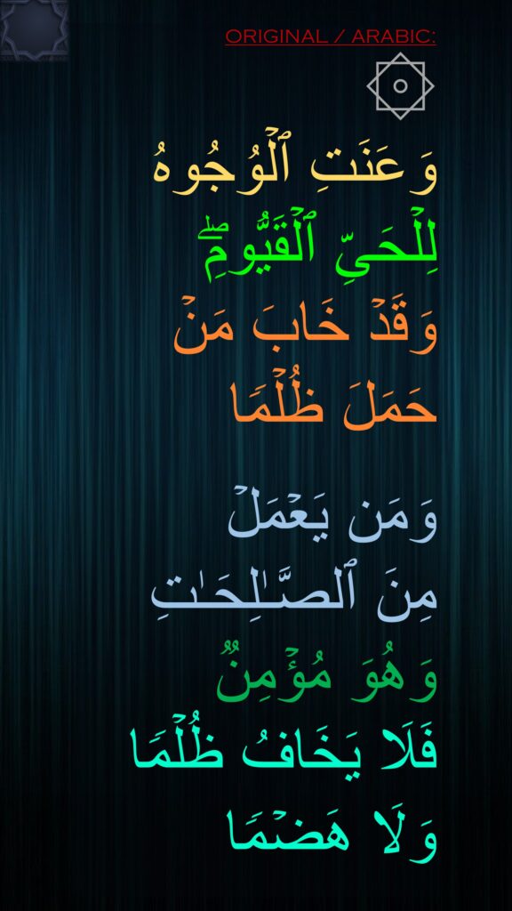 ۞ 
وَعَنَتِ ٱلۡوُجُوهُ 
لِلۡحَیِّ ٱلۡقَیُّومِۖ 
وَقَدۡ خَابَ مَنۡ 
حَمَلَ ظُلۡمࣰا 

وَمَن یَعۡمَلۡ 
مِنَ ٱلصَّـٰلِحَـٰتِ 
وَهُوَ مُؤۡمِنࣱ 
فَلَا یَخَافُ ظُلۡمࣰا 
وَلَا هَضۡمࣰا 
