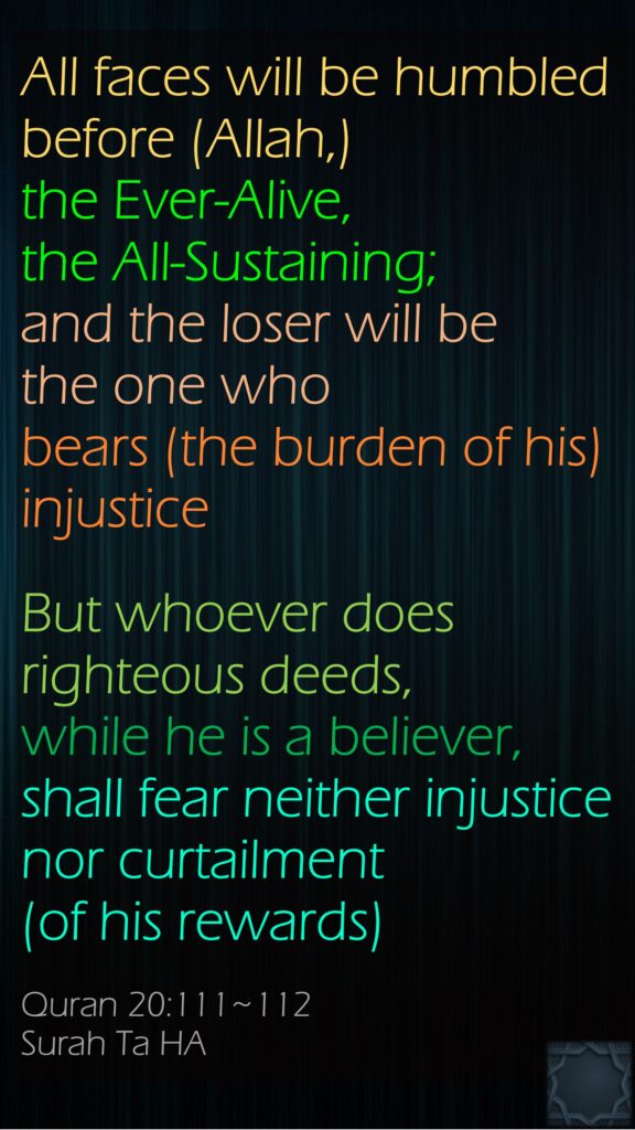 All faces will be humbled before (Allah,) the Ever-Alive, the All-Sustaining; and the loser will be the one who bears (the burden of his) injusticeBut whoever does righteous deeds, while he is a believer, shall fear neither injustice nor curtailment (of his rewards)Quran 20:111~112Surah Ta HA