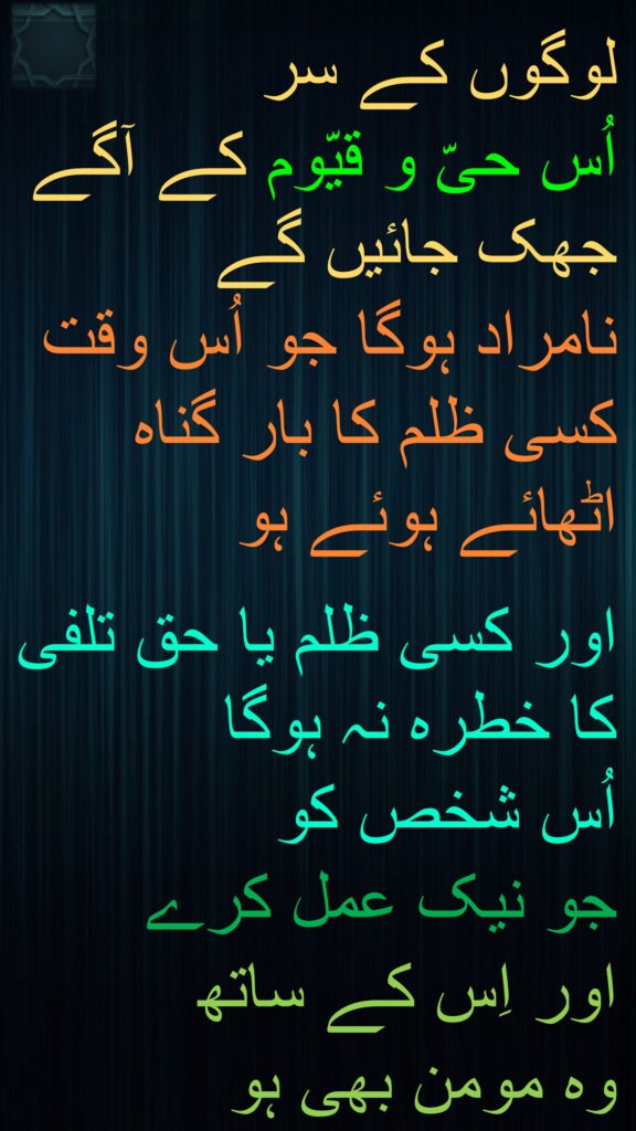 لوگوں کے سر 
اُس حیّ و قیّوم کے آگے جھک جائیں گے 
نامراد ہوگا جو اُس وقت کسی ظلم کا بار گناہ اٹھائے ہوئے ہو 

اور کسی ظلم یا حق تلفی کا خطرہ نہ ہوگا 
اُس شخص کو 
جو نیک عمل کرے 
اور اِس کے ساتھ 
وہ مومن بھی ہو 
