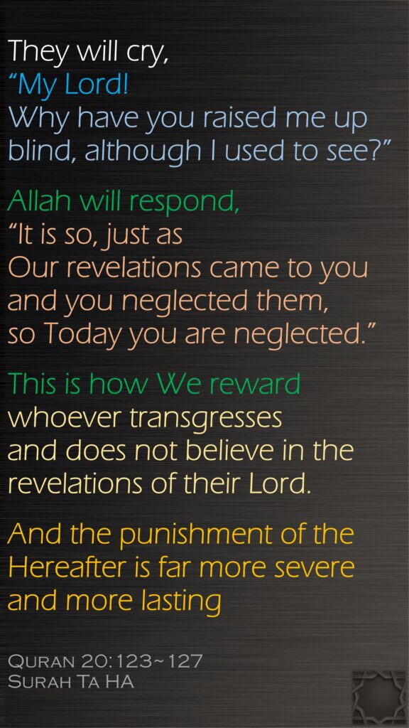 They will cry, “My Lord! Why have you raised me up blind, although I used to see?”Allah will respond, “It is so, just as Our revelations came to you and you neglected them, so Today you are neglected.”This is how We reward whoever transgresses and does not believe in the revelations of their Lord. And the punishment of the Hereafter is far more severe and more lastingQuran 20:123~127Surah Ta HA