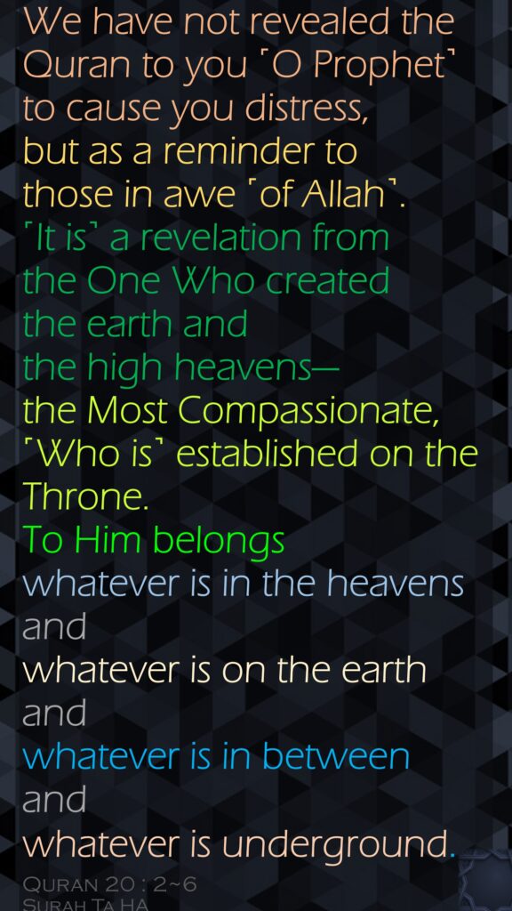 We have not revealed the Quran to you ˹O Prophet˺ to cause you distress,but as a reminder to those in awe ˹of Allah˺.˹It is˺ a revelation from the One Who created the earth and the high heavens—the Most Compassionate, ˹Who is˺ established on the Throne.To Him belongs whatever is in the heavens and whatever is on the earth and whatever is in between and whatever is underground.Quran 20 : 2~6Surah Ta HA