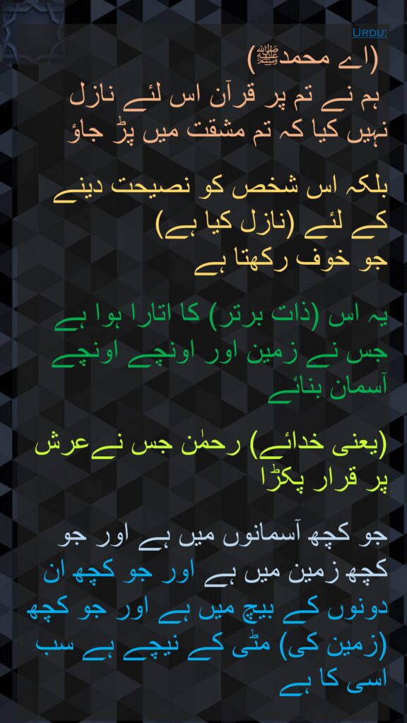 (اے محمدﷺ)
 ہم نے تم پر قرآن اس لئے نازل نہیں کیا کہ تم مشقت میں پڑ جاؤ 

بلکہ اس شخص کو نصیحت دینے کے لئے (نازل کیا ہے) 
جو خوف رکھتا ہے 

یہ اس (ذات برتر) کا اتارا ہوا ہے جس نے زمین اور اونچے اونچے آسمان بنائے 

(یعنی خدائے) رحمٰن جس نےعرش پر قرار پکڑا 

جو کچھ آسمانوں میں ہے اور جو کچھ زمین میں ہے اور جو کچھ ان دونوں کے بیچ میں ہے اور جو کچھ (زمین کی) مٹی کے نیچے ہے سب اسی کا ہے
