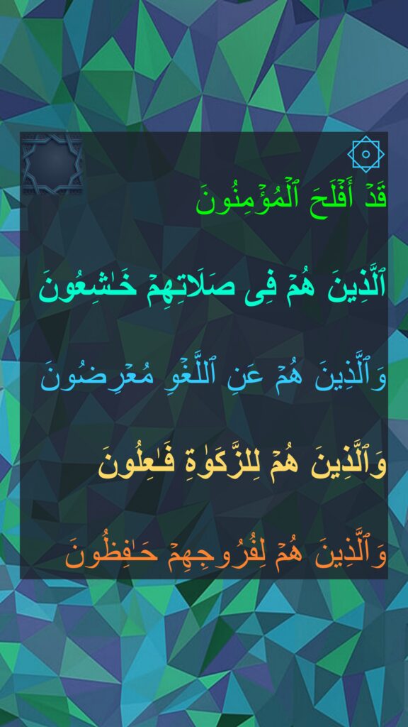 ۞ 
قَدۡ أَفۡلَحَ ٱلۡمُؤۡمِنُونَ 

ٱلَّذِینَ هُمۡ فِی صَلَاتِهِمۡ خَـٰشِعُونَ 

وَٱلَّذِینَ هُمۡ عَنِ ٱللَّغۡوِ مُعۡرِضُونَ 

وَٱلَّذِینَ هُمۡ لِلزَّكَوٰةِ فَـٰعِلُونَ 

وَٱلَّذِینَ هُمۡ لِفُرُوجِهِمۡ حَـٰفِظُونَ
