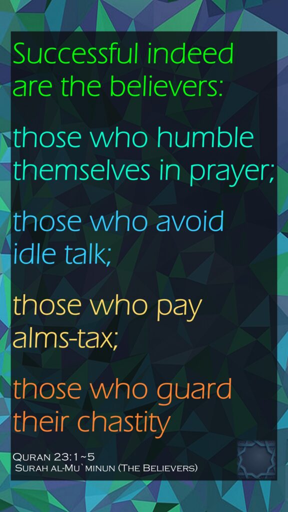 Successful indeed are the believers:those who humble themselves in prayer;those who avoid idle talk;those who pay alms-tax;those who guard their chastityQuran 23:1~5 Surah al-Mu`minun (The Believers)