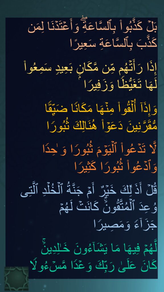 بَلۡ كَذَّبُوا۟ بِٱلسَّاعَةِۖ وَأَعۡتَدۡنَا لِمَن كَذَّبَ بِٱلسَّاعَةِ سَعِیرًا

إِذَا رَأَتۡهُم مِّن مَّكَانِۭ بَعِیدࣲ سَمِعُوا۟ 
لَهَا تَغَیُّظࣰا وَزَفِیرࣰا

وَإِذَاۤ أُلۡقُوا۟ مِنۡهَا مَكَانࣰا ضَیِّقࣰا 
مُّقَرَّنِینَ دَعَوۡا۟ هُنَالِكَ ثُبُورࣰا

لَّا تَدۡعُوا۟ ٱلۡیَوۡمَ ثُبُورࣰا وَ ٰحِدࣰا 
وَٱدۡعُوا۟ ثُبُورࣰا كَثِیرࣰا

قُلۡ أَذَ ٰلِكَ خَیۡرٌ أَمۡ جَنَّةُ ٱلۡخُلۡدِ ٱلَّتِی وُعِدَ ٱلۡمُتَّقُونَۚ كَانَتۡ لَهُمۡ 
جَزَاۤءࣰ وَمَصِیرࣰا

لَّهُمۡ فِیهَا مَا یَشَاۤءُونَ خَـٰلِدِینَۚ 
كَانَ عَلَىٰ رَبِّكَ وَعۡدࣰا مَّسۡءُولࣰا