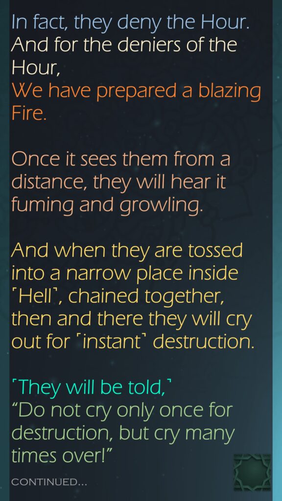 In fact, they deny the Hour. And for the deniers of the Hour, We have prepared a blazing Fire.Once it sees them from a distance, they will hear it fuming and growling.And when they are tossed into a narrow place inside ˹Hell˺, chained together, then and there they will cry out for ˹instant˺ destruction.˹They will be told,˺ “Do not cry only once for destruction, but cry many times over!”continued…