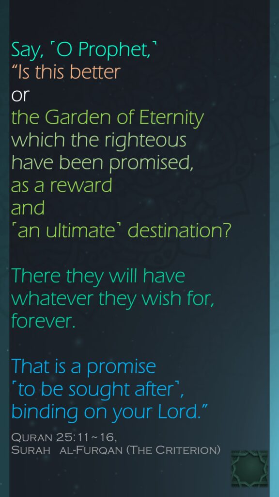 Say, ˹O Prophet,˺ “Is this better or the Garden of Eternity which the righteous have been promised, as a reward and ˹an ultimate˺ destination?There they will have whatever they wish for, forever. That is a promise ˹to be sought after˺, binding on your Lord.”Quran 25:11~16, Surah   al-Furqan (The Criterion)