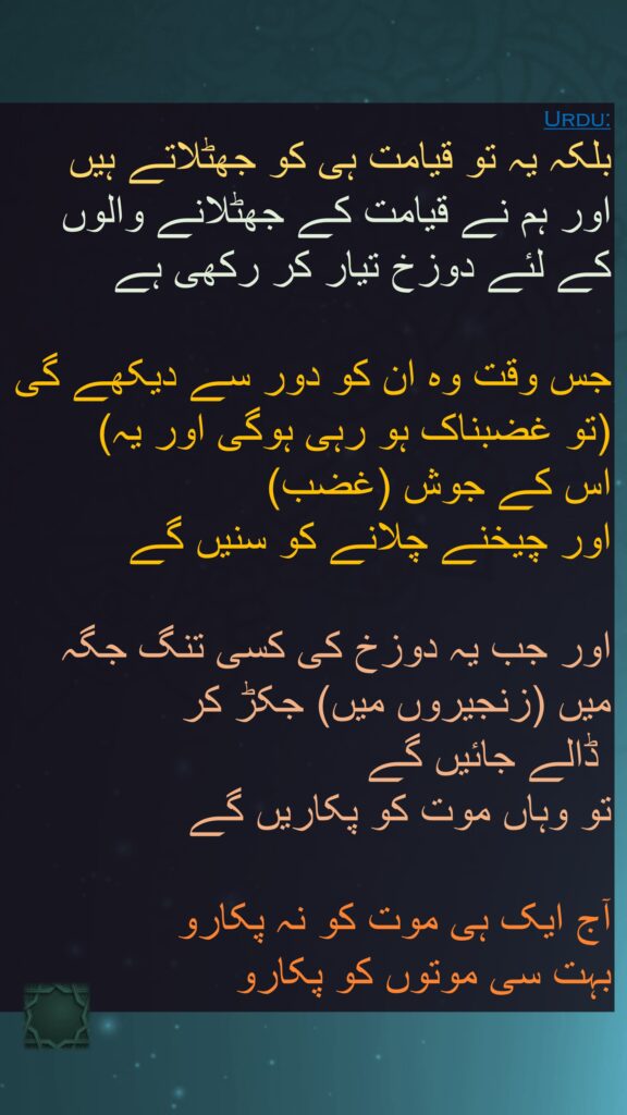 بلکہ یہ تو قیامت ہی کو جھٹلاتے ہیں 
اور ہم نے قیامت کے جھٹلانے والوں 
کے لئے دوزخ تیار کر رکھی ہے 

جس وقت وہ ان کو دور سے دیکھے گی 
(تو غضبناک ہو رہی ہوگی اور یہ) 
اس کے جوش (غضب) 
اور چیخنے چلانے کو سنیں گے 

اور جب یہ دوزخ کی کسی تنگ جگہ 
میں (زنجیروں میں) جکڑ کر
 ڈالے جائیں گے 
تو وہاں موت کو پکاریں گے 

آج ایک ہی موت کو نہ پکارو 
بہت سی موتوں کو پکارو 