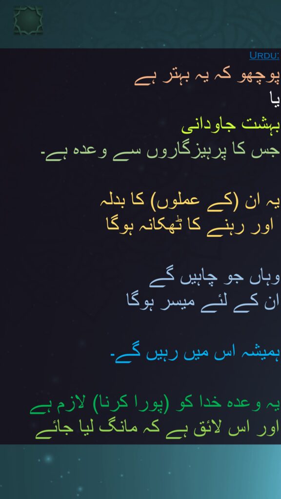 پوچھو کہ یہ بہتر ہے 
یا 
بہشت جاودانی 
جس کا پرہیزگاروں سے وعدہ ہے۔ 

یہ ان (کے عملوں) کا بدلہ
 اور رہنے کا ٹھکانہ ہوگا 

وہاں جو چاہیں گے 
ان کے لئے میسر ہوگا
 
ہمیشہ اس میں رہیں گے۔ 

یہ وعدہ خدا کو (پورا کرنا) لازم ہے اور اس لائق ہے کہ مانگ لیا جائے
