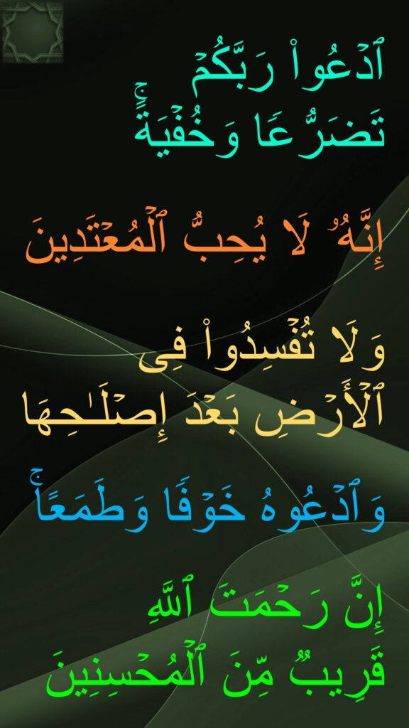 ٱدۡعُوا۟ رَبَّكُمۡ 
تَضَرُّعࣰا وَخُفۡیَةًۚ
 
إِنَّهُۥ لَا یُحِبُّ ٱلۡمُعۡتَدِینَ 

وَلَا تُفۡسِدُوا۟ فِی ٱلۡأَرۡضِ بَعۡدَ إِصۡلَـٰحِهَا

وَٱدۡعُوهُ خَوۡفࣰا وَطَمَعًاۚ

إِنَّ رَحۡمَتَ ٱللَّهِ 
قَرِیبࣱ مِّنَ ٱلۡمُحۡسِنِینَ
