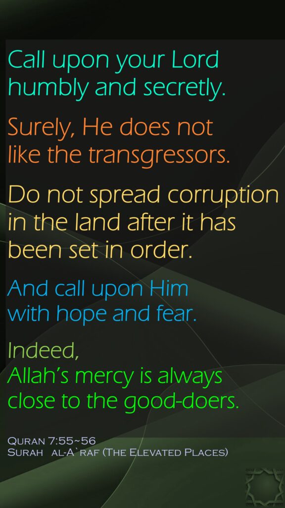 Call upon your Lord humbly and secretly.Surely, He does not like the transgressors.Do not spread corruption in the land after it has been set in order. And call upon Him with hope and fear. Indeed, Allah’s mercy is always close to the good-doers.Quran 7:55~56Surah   al-A`raf (The Elevated Places)