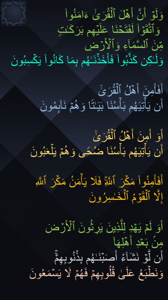 وَلَوۡ أَنَّ أَهۡلَ ٱلۡقُرَىٰۤ ءَامَنُوا۟
 وَٱتَّقَوۡا۟ لَفَتَحۡنَا عَلَیۡهِم بَرَكَـٰتࣲ 
مِّنَ ٱلسَّمَاۤءِ وَٱلۡأَرۡضِ 
وَلَـٰكِن كَذَّبُوا۟ فَأَخَذۡنَـٰهُم بِمَا كَانُوا۟ یَكۡسِبُونَ 

أَفَأَمِنَ أَهۡلُ ٱلۡقُرَىٰۤ 
أَن یَأۡتِیَهُم بَأۡسُنَا بَیَـٰتࣰا وَهُمۡ نَاۤىِٕمُونَ 

أَوَ أَمِنَ أَهۡلُ ٱلۡقُرَىٰۤ 
أَن یَأۡتِیَهُم بَأۡسُنَا ضُحࣰى وَهُمۡ یَلۡعَبُونَ 

أَفَأَمِنُوا۟ مَكۡرَ ٱللَّهِۚ فَلَا یَأۡمَنُ مَكۡرَ ٱللَّهِ 
إِلَّا ٱلۡقَوۡمُ ٱلۡخَـٰسِرُونَ 

أَوَ لَمۡ یَهۡدِ لِلَّذِینَ یَرِثُونَ ٱلۡأَرۡضَ 
مِنۢ بَعۡدِ أَهۡلِهَاۤ 
أَن لَّوۡ نَشَاۤءُ أَصَبۡنَـٰهُم بِذُنُوبِهِمۡۚ 
وَنَطۡبَعُ عَلَىٰ قُلُوبِهِمۡ فَهُمۡ لَا یَسۡمَعُونَ
