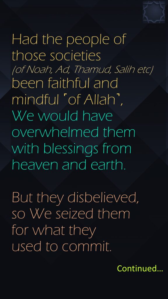 Had the people of those societies (of Noah, Ad, Thamud, Salih etc) been faithful and mindful ˹of Allah˺, We would have overwhelmed them with blessings from heaven and earth. But they disbelieved, so We seized them for what they used to commit.