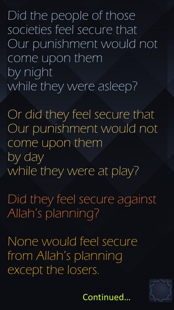 Did the people of those societies feel secure that Our punishment would not come upon them by night while they were asleep?Or did they feel secure that Our punishment would not come upon them by day while they were at play?Did they feel secure against Allah’s planning? None would feel secure from Allah’s planning except the losers.