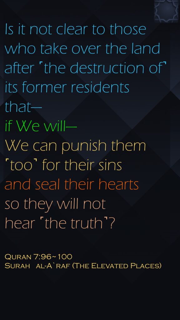 Is it not clear to those who take over the land after ˹the destruction of˺ its former residents that—if We will—We can punish them ˹too˺ for their sins and seal their hearts so they will not hear ˹the truth˺?Quran 7:96~100Surah   al-A`raf (The Elevated Places)