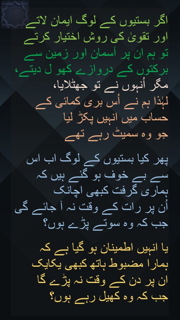 اگر بستیوں کے لوگ ایمان لاتے اور تقویٰ کی روش اختیار کرتے تو ہم ان پر آسمان اور زمین سے برکتوں کے دروازے کھو ل دیتے، مگر اُنہوں نے تو جھٹلایا، 
لہٰذا ہم نے اُس بری کمائی کے حساب میں انہیں پکڑ لیا 
جو وہ سمیٹ رہے تھے
 
پھر کیا بستیوں کے لوگ اب اس سے بے خوف ہو گئے ہیں کہ ہماری گرفت کبھی اچانک 
اُن پر رات کے وقت نہ آ جائے گی جب کہ وہ سوتے پڑے ہوں؟

یا انہیں اطمینان ہو گیا ہے کہ 
ہمارا مضبوط ہاتھ کبھی یکایک 
ان پر دن کے وقت نہ پڑے گا 
جب کہ وہ کھیل رہے ہوں؟ 
