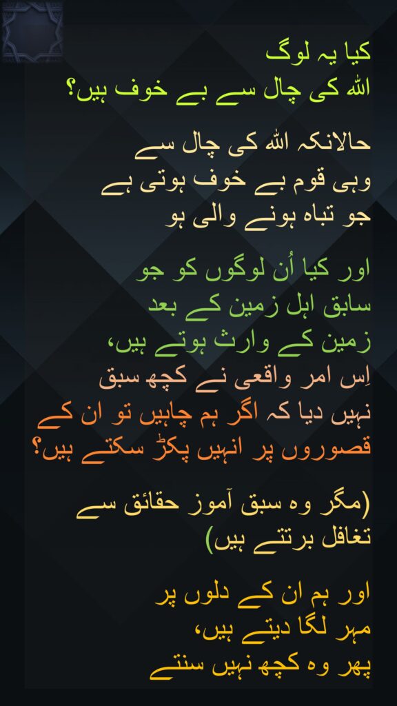 کیا یہ لوگ 
اللہ کی چال سے بے خوف ہیں؟
 
حالانکہ اللہ کی چال سے 
وہی قوم بے خوف ہوتی ہے 
جو تباہ ہونے والی ہو 

اور کیا اُن لوگوں کو جو 
سابق اہل زمین کے بعد 
زمین کے وارث ہوتے ہیں، 
اِس امر واقعی نے کچھ سبق 
نہیں دیا کہ اگر ہم چاہیں تو ان کے قصوروں پر انہیں پکڑ سکتے ہیں؟

(مگر وہ سبق آموز حقائق سے تغافل برتتے ہیں) 

اور ہم ان کے دلوں پر 
مہر لگا دیتے ہیں، 
پھر وہ کچھ نہیں سنتے 
