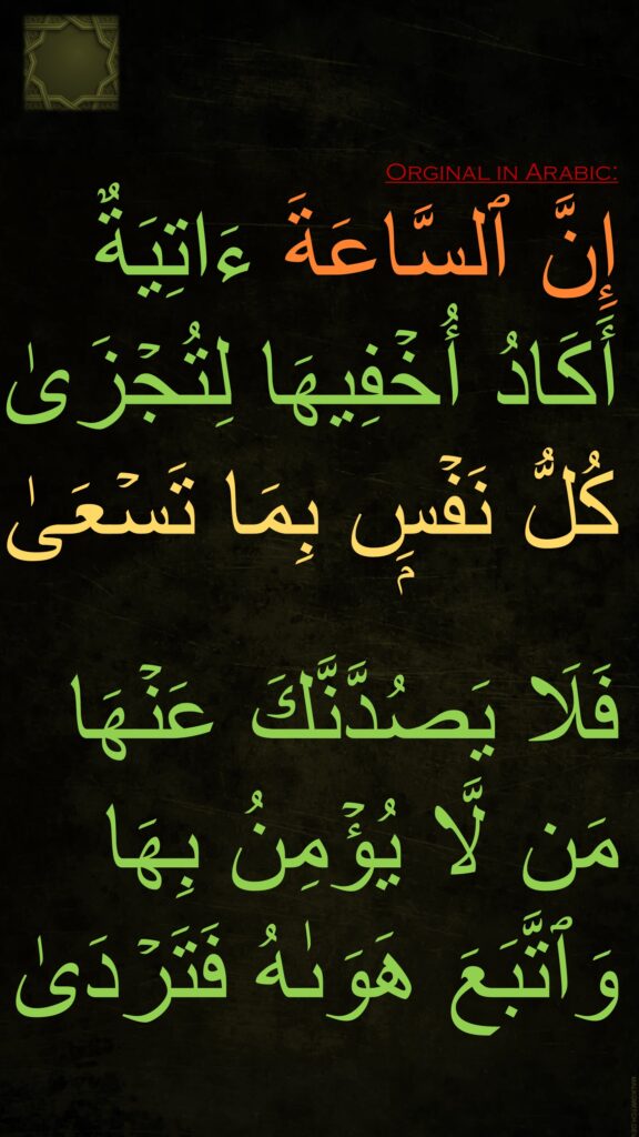 إِنَّ ٱلسَّاعَةَ ءَاتِیَةٌ أَكَادُ أُخۡفِیهَا لِتُجۡزَىٰ كُلُّ نَفۡسِۭ بِمَا تَسۡعَىٰ

فَلَا یَصُدَّنَّكَ عَنۡهَا مَن لَّا یُؤۡمِنُ بِهَا وَٱتَّبَعَ هَوَىٰهُ فَتَرۡدَىٰ
