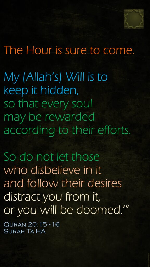 The Hour is sure to come. My (Allah’s) Will is to keep it hidden, so that every soul may be rewarded according to their efforts.So do not let those who disbelieve in it and follow their desires distract you from it, or you will be doomed.’”Quran 20:15~16Surah Ta HA