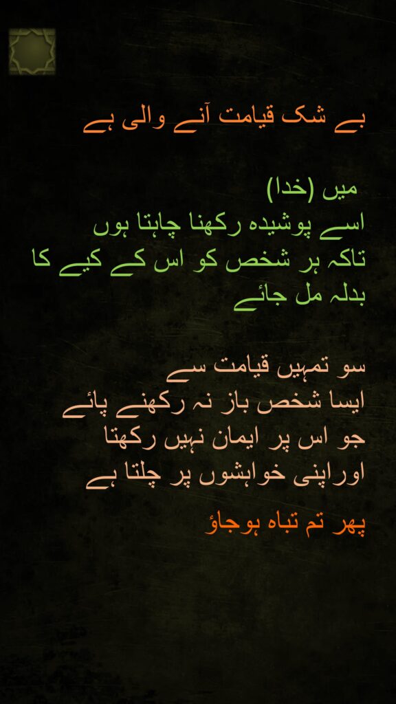 بے شک قیامت آنے والی ہے
 
(خدا)  میں
اسے پوشیدہ رکھنا چاہتا ہوں 
تاکہ ہر شخص کو اس کے کیے کا بدلہ مل جائے 

سو تمہیں قیامت سے 
ایسا شخص باز نہ رکھنے پائے 
جو اس پر ایمان نہیں رکھتا 
اوراپنی خواہشوں پر چلتا ہے 

پھر تم تباہ ہوجاؤ 
