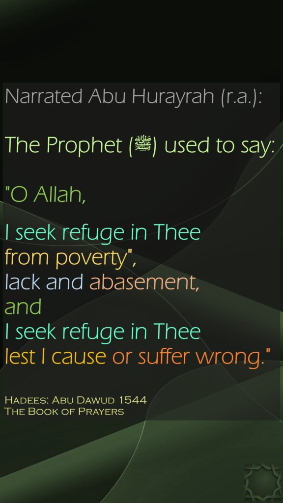 Narrated Abu Hurayrah (r.a.):The Prophet (ﷺ) used to say: "O Allah, I seek refuge in Thee from poverty", lack and abasement, and I seek refuge in Thee lest I cause or suffer wrong."Hadees: Abu Dawud 1544The Book of Prayers