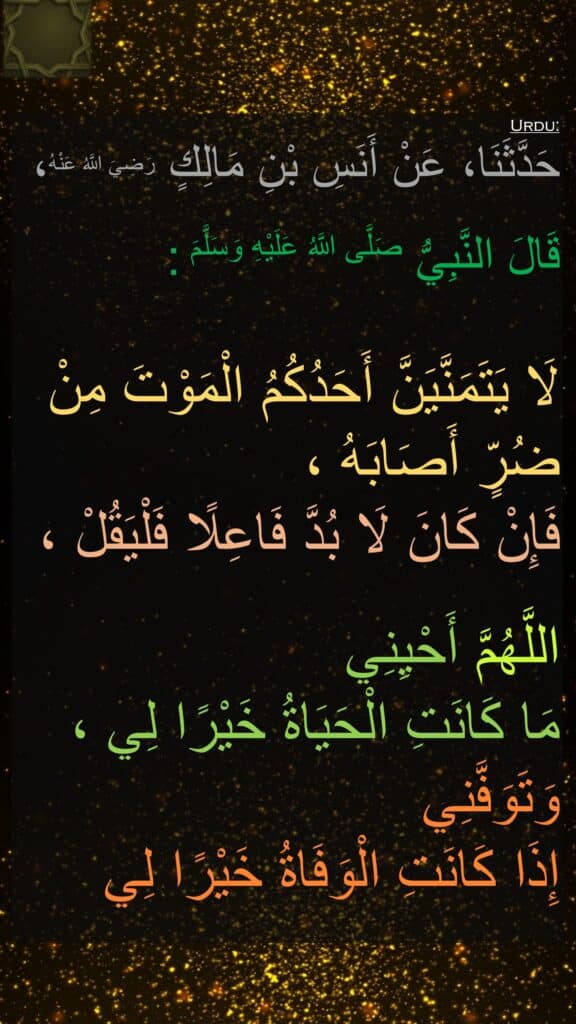 حَدَّثَنَا، عَنْ أَنَسِ بْنِ مَالِكٍ رَضِيَ اللَّهُ عَنْهُ، 

قَالَ النَّبِيُّ صَلَّى اللَّهُ عَلَيْهِ وَسَلَّمَ :
    
لَا يَتَمَنَّيَنَّ أَحَدُكُمُ الْمَوْتَ مِنْ ضُرٍّ أَصَابَهُ ، 
فَإِنْ كَانَ لَا بُدَّ فَاعِلًا فَلْيَقُلْ ، 

اللَّهُمَّ أَحْيِنِي 
مَا كَانَتِ الْحَيَاةُ خَيْرًا لِي ، وَتَوَفَّنِي 
إِذَا كَانَتِ الْوَفَاةُ خَيْرًا لِي
