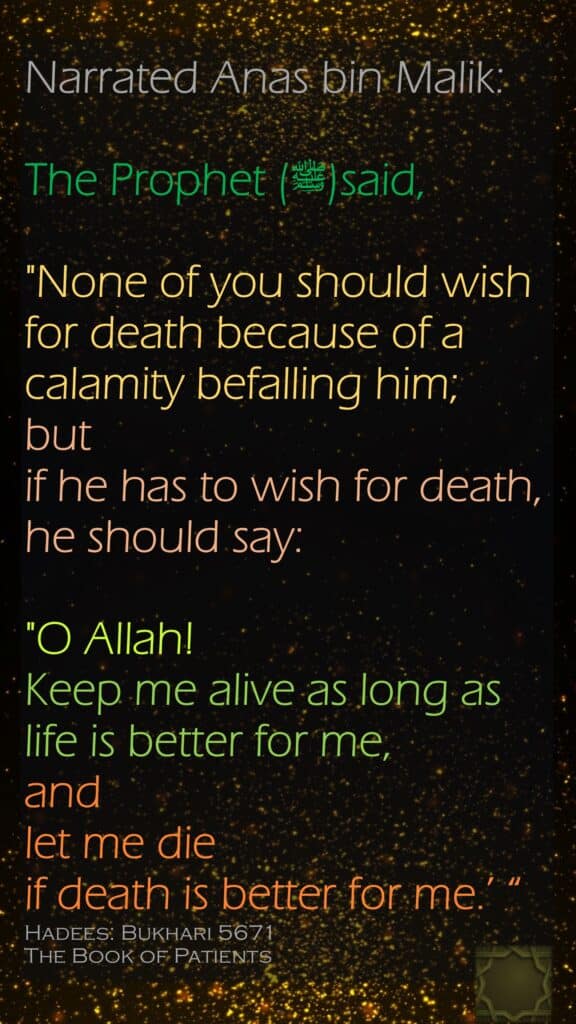 Narrated Anas bin Malik:The Prophet (ﷺ)said,"None of you should wish for death because of a calamity befalling him; but if he has to wish for death, he should say: "O Allah! Keep me alive as long as life is better for me, and let me die if death is better for me.’ “Hadees: Bukhari 5671The Book of Patients