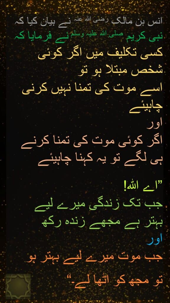 انس بن مالک رضی اللہ عنہ نے بیان کیا کہ 
نبی کریم صلی اللہ علیہ وسلم نے فرمایا کہ 
کسی تکلیف میں اگر کوئی شخص مبتلا ہو تو 
اسے موت کی تمنا نہیں کرنی چاہیئے 
اور 
اگر کوئی موت کی تمنا کرنے ہی لگے تو یہ کہنا چاہیئے 

”اے اللہ! 
جب تک زندگی میرے لیے 
بہتر ہے مجھے زندہ رکھ 
اور 
جب موت میرے لیے بہتر ہو 
تو مجھ کو اٹھا لے۔“ 