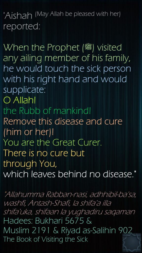 'Aishah (May Allah be pleased with her) reported:When the Prophet (ﷺ) visited any ailing member of his family, he would touch the sick person with his right hand and would supplicate: O Allah! the Rubb of mankind! Remove this disease and cure (him or her)! You are the Great Curer. There is no cure but through You, which leaves behind no disease.""Allahumma Rabban-nasi, adhhibil-ba'sa, washfi, Antash-Shafi, la shifa'a illa shifa'uka, shifaan la yughadiru saqamanHadees: Bukhari 5675 &Muslim 2191 & Riyad as-Salihin 902The Book of Visiting the Sick