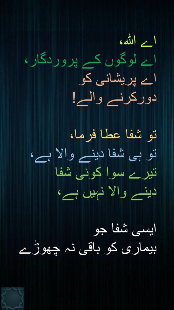 اے اللہ، 
اے لوگوں کے پروردگار، 
اے پریشانی کو 
دورکرنے والے! 

تو شفا عطا فرما، 
تو ہی شفا دینے والا ہے، 
تیرے سوا کوئی شفا 
دینے والا نہیں ہے،
 
ایسی شفا جو 
بیماری کو باقی نہ چھوڑے