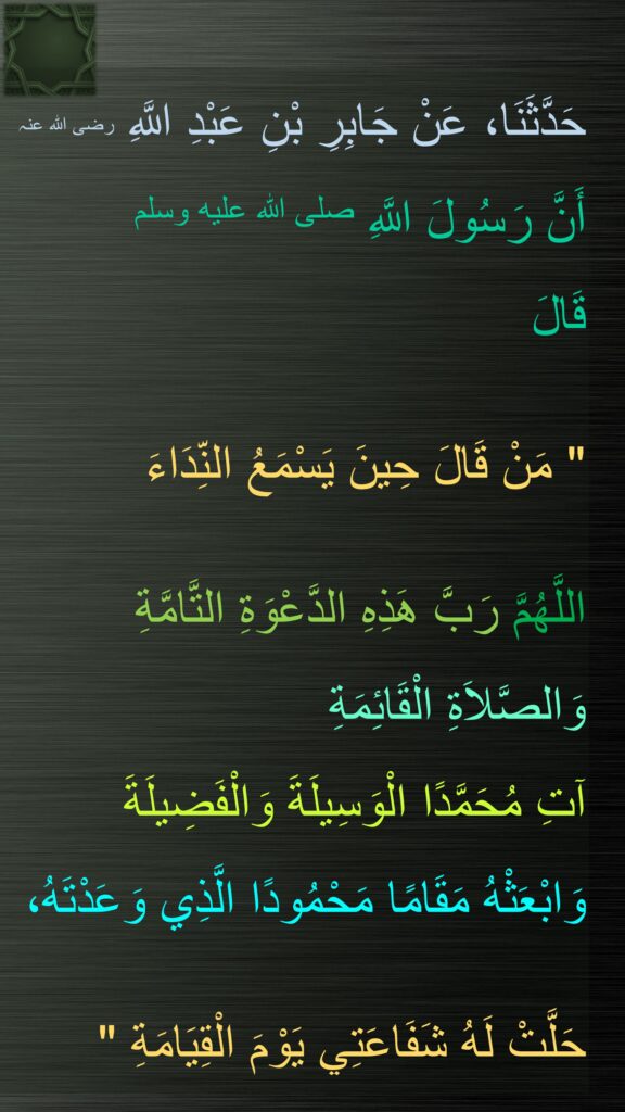 حَدَّثَنَا، عَنْ جَابِرِ بْنِ عَبْدِ اللَّهِ ‏رضی الله عنہ أَنَّ رَسُولَ اللَّهِ صلى الله عليه وسلم  
قَالَ ‏ 

"‏ مَنْ قَالَ حِينَ يَسْمَعُ النِّدَاءَ 

اللَّهُمَّ رَبَّ هَذِهِ الدَّعْوَةِ التَّامَّةِ وَالصَّلاَةِ الْقَائِمَةِ 
آتِ مُحَمَّدًا الْوَسِيلَةَ وَالْفَضِيلَةَ 
وَابْعَثْهُ مَقَامًا مَحْمُودًا الَّذِي وَعَدْتَهُ، 

حَلَّتْ لَهُ شَفَاعَتِي يَوْمَ الْقِيَامَةِ ‏"