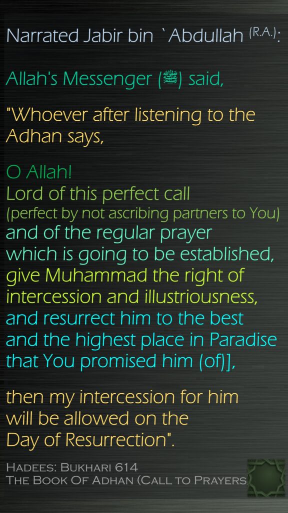 Narrated Jabir bin `Abdullah (R.A.):Allah's Messenger (ﷺ) said, "Whoever after listening to the Adhan says, O Allah! Lord of this perfect call (perfect by not ascribing partners to You) and of the regular prayer which is going to be established, give Muhammad the right of intercession and illustriousness, and resurrect him to the best and the highest place in Paradise that You promised him (of)], then my intercession for him will be allowed on the Day of Resurrection".Hadees: Bukhari 614The Book Of Adhan (Call to Prayers)