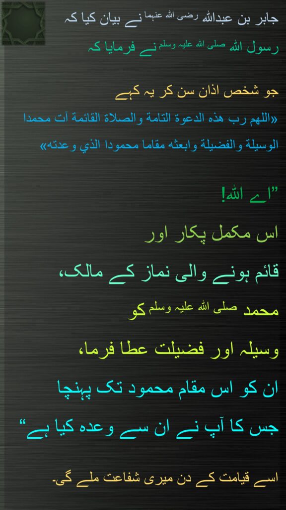 جابر بن عبداللہ رضی اللہ عنہما نے بیان کیا کہ 
رسول اللہ صلی اللہ علیہ وسلم نے فرمایا کہ   

جو شخص اذان سن کر یہ کہے 
«اللهم رب هذه الدعوة التامة والصلاة القائمة آت محمدا الوسيلة والفضيلة وابعثه مقاما محمودا الذي وعدته»
 
”اے اللہ! 
اس مکمل پکار اور 
قائم ہونے والی نماز کے مالک، 
محمد صلی اللہ علیہ وسلم کو 
وسیلہ اور فضیلت عطا فرما، 
ان کو اس مقام محمود تک پہنچا 
جس کا آپ نے ان سے وعدہ کیا ہے“

اسے قیامت کے دن میری شفاعت ملے گی۔ 
