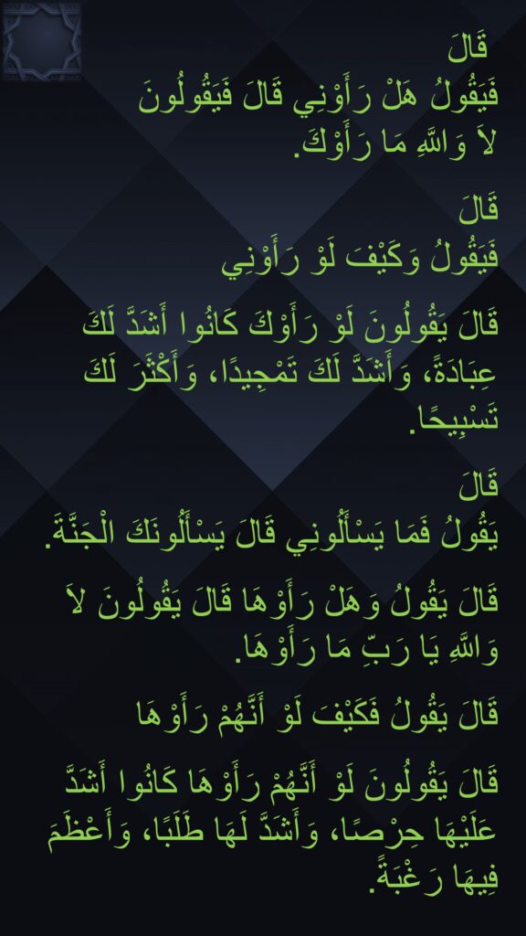 قَالَ قَالَ 
فَيَقُولُ هَلْ رَأَوْنِي قَالَ فَيَقُولُونَ 
لاَ وَاللَّهِ مَا رَأَوْكَ‏.‏ 

قَالَ 
فَيَقُولُ وَكَيْفَ لَوْ رَأَوْنِي 

قَالَ يَقُولُونَ لَوْ رَأَوْكَ كَانُوا أَشَدَّ لَكَ عِبَادَةً، وَأَشَدَّ لَكَ تَمْجِيدًا، وَأَكْثَرَ لَكَ تَسْبِيحًا‏.‏ 

قَالَ 
يَقُولُ فَمَا يَسْأَلُونِي قَالَ يَسْأَلُونَكَ الْجَنَّةَ‏.‏

قَالَ يَقُولُ وَهَلْ رَأَوْهَا قَالَ يَقُولُونَ لاَ وَاللَّهِ يَا رَبِّ مَا رَأَوْهَا‏.‏ 

قَالَ يَقُولُ فَكَيْفَ لَوْ أَنَّهُمْ رَأَوْهَا 

قَالَ يَقُولُونَ لَوْ أَنَّهُمْ رَأَوْهَا كَانُوا أَشَدَّ عَلَيْهَا حِرْصًا، وَأَشَدَّ لَهَا طَلَبًا، وَأَعْظَمَ فِيهَا رَغْبَةً‏.‏ ‏.‏ 