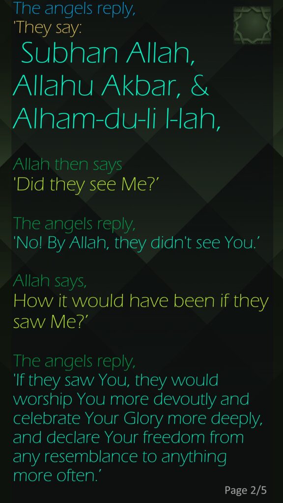 The angels reply, 'They say: Subhan Allah, Allahu Akbar, &Alham-du-li l-lah,Allah then says 'Did they see Me?’ The angels reply, 'No! By Allah, they didn't see You.’Allah says, How it would have been if they saw Me?’ The angels reply, 'If they saw You, they would worship You more devoutly and celebrate Your Glory more deeply, and declare Your freedom from any resemblance to anything more often.’