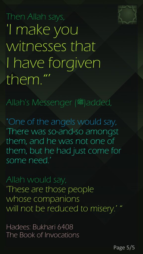 Then Allah says, 'I make you witnesses that I have forgiven them.“’ Allah's Messenger (ﷺ)added, "One of the angels would say, 'There was so-and-so amongst them, and he was not one of them, but he had just come for some need.’ Allah would say, 'These are those people whose companions will not be reduced to misery.’ “Hadees: Bukhari 6408The Book of Invocations