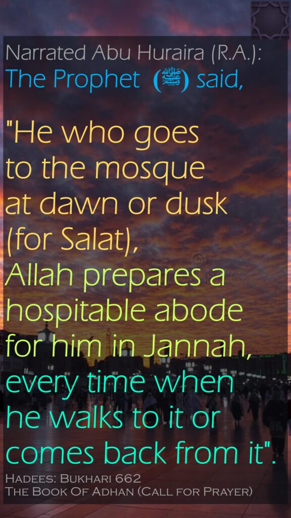 Narrated Abu Huraira (R.A.):The Prophet (ﷺ)  said,  "He who goes                to the mosque            at dawn or dusk          (for Salat), Allah prepares a hospitable abode for him in Jannah, every time when  he walks to it or             comes back from it".Hadees: Bukhari 662The Book Of Adhan (Call for Prayer)