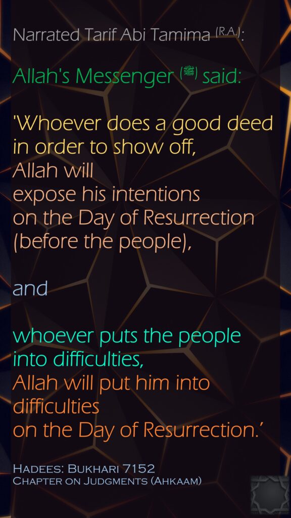 Narrated Tarif Abi Tamima (R.A.):Allah's Messenger (ﷺ) said:'Whoever does a good deed in order to show off, Allah will expose his intentions on the Day of Resurrection (before the people), and whoever puts the people into difficulties, Allah will put him into difficulties on the Day of Resurrection.’Hadees: Bukhari 7152Chapter on Judgments (Ahkaam) 